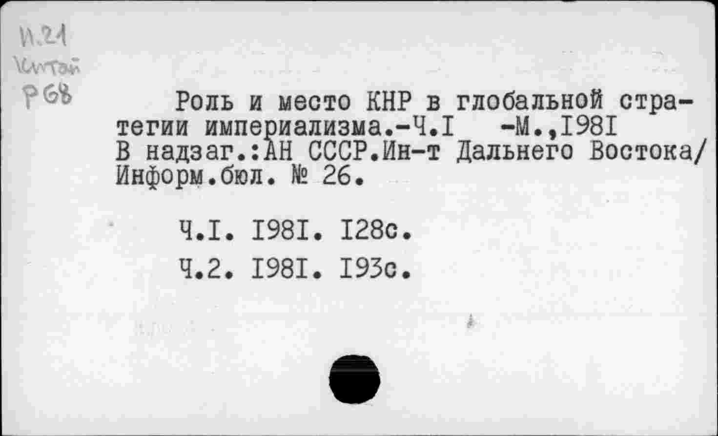 ﻿\СллТа£
Роль и место КНР в глобальной стратегии империализма.-4.1	-М.,1981
В надзаг.:АН СССР.Ин-т Дальнего Востока/ Информ.бюл. № 26.
4.1.	1981. 128с.
4.2.	1981. 193с.